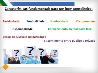 Assiduidade Pontualidade Neutralidade Compromisso
Disponibilidade Conhecimento da realidade local
Senso de Justiça e solidariedade
discernimento entre público e privado
Características fundamentais para um bom conselheiro:
 