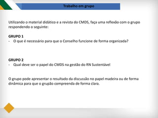 Trabalho em grupo
Utilizando o material didático e a revista do CMDS, faça uma reflexão com o grupo
respondendo o seguinte:
GRUPO 1
- O que é necessário para que o Conselho funcione de forma organizada?
GRUPO 2
- Qual deve ser o papel do CMDS na gestão do RN Sustentável
O grupo pode apresentar o resultado da discussão no papel madeira ou de forma
dinâmica para que o grupão compreenda de forma clara.
 