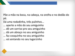 Põe a mão na boca, na cabeça, na orelha e no dedão do
pé.
Dá uma rodadinha, três pulinhos...
... aperte a mão do seu amiguinho
... dê um sorriso pro seu amiguinho
... dá um abraço no seu amiguinho
... faz cosquinha no seu amiguinho
... vá sentando no seu lugarzinho
 