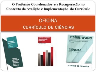 OFICINA
CURRÍCULO DE CIÊNCIAS
O Professor Coordenador e a Recuperação no
Contexto da Avalição e Implementação do Currículo
 