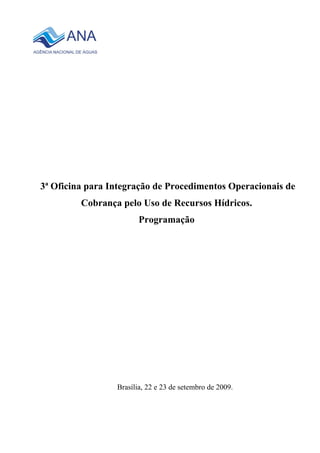 3ª Oficina para Integração de Procedimentos Operacionais de
         Cobrança pelo Uso de Recursos Hídricos.
                        Programação




                 Brasília, 22 e 23 de setembro de 2009.
 