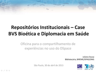 Repositórios Institucionais – Case
BVS Bioética e Diplomacia em Saúde
Juliana Sousa
Bibliotecária, BIREME/OPAS/OMS
São Paulo, 30 de abril de 2013
Oficina para o compartilhamento de
experiências no uso do DSpace
 