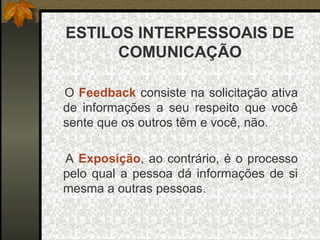 ESTILOS INTERPESSOAIS DE
COMUNICAÇÃO
O Feedback consiste na solicitação ativa
de informações a seu respeito que você
sente que os outros têm e você, não.
A Exposição, ao contrário, é o processo
pelo qual a pessoa dá informações de si
mesma a outras pessoas.
 