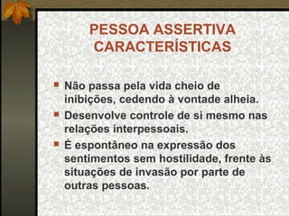 PESSOA ASSERTIVA
CARACTERÍSTICAS
 Não passa pela vida cheio de
inibições, cedendo à vontade alheia.
 Desenvolve controle de si mesmo nas
relações interpessoais.
 É espontâneo na expressão dos
sentimentos sem hostilidade, frente às
situações de invasão por parte de
outras pessoas.
 