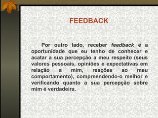 FEEDBACK
Por outro lado, receber feedback é a
oportunidade que eu tenho de conhecer e
acatar a sua percepção a meu respeito (seus
valores pessoais, opiniões e expectativas em
relação a mim, reações ao meu
comportamento), compreendendo-o melhor e
verificando quanto a sua percepção sobre
mim é verdadeira.
 