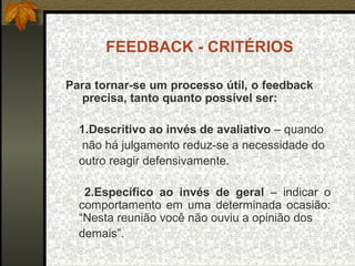 FEEDBACK - CRITÉRIOS
Para tornar-se um processo útil, o feedback
precisa, tanto quanto possível ser:
1.Descritivo ao invés de avaliativo – quando
não há julgamento reduz-se a necessidade do
outro reagir defensivamente.
2.Específico ao invés de geral – indicar o
comportamento em uma determinada ocasião:
“Nesta reunião você não ouviu a opinião dos
demais”.
 