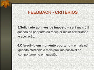 FEEDBACK - CRITÉRIOS
5.Solicitado ao invés de imposto – será mais útil
quando há por parte do receptor maior flexibilidade
e aceitação.
6.Oferecê-lo em momento oportuno – é mais útil
quando oferecido o mais próximo possível do
comportamento em questão.
 