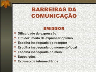 BARREIRAS DA
COMUNICAÇÃO
EMISSOR
 Dificuldade de expressão
 Timidez, medo de expressar opinião
 Escolha inadequada do receptor
 Escolha inadequada do momento/local
 Escolha inadequada do meio
 Suposições
 Excesso de intermediários
 