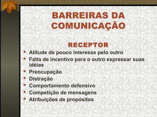 BARREIRAS DA
COMUNICAÇÃO
RECEPTOR
 Atitude de pouco interesse pelo outro
 Falta de incentivo para o outro expressar suas
idéias
 Preocupação
 Distração
 Comportamento defensivo
 Competição de mensagens
 Atribuições de propósitos
 