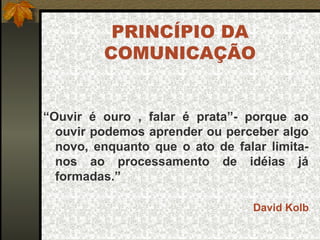 PRINCÍPIO DA
COMUNICAÇÃO
“Ouvir é ouro , falar é prata”- porque ao
ouvir podemos aprender ou perceber algo
novo, enquanto que o ato de falar limita-
nos ao processamento de idéias já
formadas.”
David Kolb
 