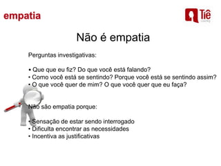 Não é empatia
Perguntas investigativas:
• Que que eu fiz? Do que você está falando?
• Como você está se sentindo? Porque você está se sentindo assim?
• O que você quer de mim? O que você quer que eu faça?
Não são empatia porque:
• Sensação de estar sendo interrogado
• Dificulta encontrar as necessidades
• Incentiva as justificativas
 
