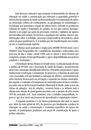 Este processo educativo aqui proposto é desenvolvido via oficinas de
educação em saúde e comunicação que reforçará a capacidade gerencial e
técnica das Secretarias de Saúde na descentralização e reorganização de ações,
na construção coletiva do conhecimento, na apropriação de metodologias e
tecnologias que permitam o resgate da cultura local e estimule os produtores
culturais da região e formadores de opinião, no seu agir coletivo, desempe-
nharem o seu papel nas ações de prevenção, controle e vigilância de agravos
preconizadas pelo projeto. Os técnicos e população são sujeitos (atores) que,
debruçados sobre a realidade, procuram compreendê-la, desvendá-la e atuar
sobre ela para transformá-la. E, à medida que vão transformando esta realida-
de vão se transformando também.
        As oficinas assim pensadas e criadas pela ASCOM/ FUNASA junto com o
VIGISUS/ Área Programática III, e amplamente discutidas e rediscutidas num
processo de idas e vindas , desde 1998, com os setores e áreas técnicas que
compõem o projeto, foram aperfeiçoadas e, agora, disponibilizadas aos gestores
estaduais e municipais.
        A formulação destas oficinas no Estado inicia- se pela pactuação técnica
e política da FUNASA com a Secretaria de Saúde do Estado e posteriormente
deste com o município identificando interesse e firmando compromisso e apoio
institucional à realização e manutenção do processo e o fomento de parcerias
com a sociedade civil que facilitará a realização da oficina e a permanência de
infra estrutura técnica para sua recriação e expansão aos demais municípios.
Em seguida, é realizado o levantamento no município pelos técnicos consulto-
res junto com os da Secretaria Estadual e Municipal de Saúde, onde se tem um
retrato da situação, teia de relações, recursos locais e se delineia toda a
oficina com seleção de participantes previstos com a garantia de pelo menos
50% da sociedade civil. Neste momento, com o trabalho compartilhado, es-
pera-se que já se inicie um processo de aprendizado e organização coletiva.
         O segundo momento é o da oficina propriamente dita onde se espera
que, além da visão global do SUS, do processo que fundamenta a prática de
educação em saúde e comunicação e conteúdos específicos do agravo em
questão, os participantes produzam suas peças de comunicação de apoio à
prática educativa.



FUNASA - setembro/2001 - pág. 12
 