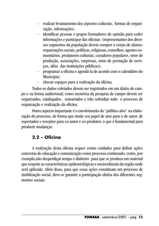 - realizar levantamento dos aspectos culturais, formas de organi-
             zação, informações;
          - identificar pessoas e grupos formadores de opinião para ceder
             informações e participar das oficinas (representantes dos diver-
             sos segmentos da população devem compor o corpo de alunos:
             organizações sociais, políticas, religiosas, conselhos, agentes co-
             munitários, produtores culturais, curadores populares, setor de
             produção, associações, empresas, setor de prestação de servi-
             ços, além das instituições públicas);
          - programar a oficina e agendá-la de acordo com o calendário do
             Município;
          - checar espaços para a realização da oficina.
       Todos os dados coletados devem ser registrados em um diário de cam-
po e na forma audiovisual; como memória da pesquisa de campo devem ser
organizados, catalogados, sumariados e irão subsidiar todo o processo de
organização e realização da oficina.
       Outro aspecto importante é o envolvimento do “público alvo” na elabo-
ração do processo, de forma que mude seu papel de ator para o de autor, de
espectador e receptor para co-autor e co-produtor, o que é fundamental para
produzir mudanças.

       2.2 - Oficina

       A realização desta oficina requer certos cuidados para definir ações
concretas de educação e comunicação como processo continuado, como, por
exemplo,não desperdiçar tempo e dinheiro para que se produza um material
que respeite as características epidemiológicas e socioculturais da região onde
será aplicado. Além disso, para que essas ações constituam um processo de
mobilização social, deve-se garantir a participação efetiva dos diferentes seg-
mentos sociais.




                                         FUNASA - setembro/2001 - pág. 15
 
