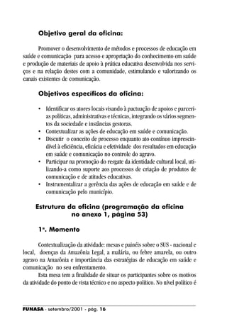 Objetivo geral da oficina:

       Promover o desenvolvimento de métodos e processos de educação em
saúde e comunicação para acesso e apropriação do conhecimento em saúde
e produção de materiais de apoio à prática educativa desenvolvida nos servi-
ços e na relação destes com a comunidade, estimulando e valorizando os
canais existentes de comunicação.

       Objetivos específicos da oficina:

       • Identificar os atores locais visando à pactuação de apoios e parceri-
         as políticas, administrativas e técnicas, integrando os vários segmen-
         tos da sociedade e instâncias gestoras.
       • Contextualizar as ações de educação em saúde e comunicação.
       • Discutir o conceito de processo enquanto ato contínuo imprescin-
         dível à eficiência, eficácia e efetividade dos resultados em educação
         em saúde e comunicação no controle do agravo.
       • Participar na promoção do resgate da identidade cultural local, uti-
         lizando-a como suporte aos processos de criação de produtos de
         comunicação e de atitudes educativas.
       • Instrumentalizar a gerência das ações de educação em saúde e de
         comunicação pelo município.

     Estrutura da oficina (programação da oficina
                no anexo 1, página 53)

       1o. Momento

        Contextualização da atividade: mesas e painéis sobre o SUS - nacional e
local, doenças da Amazônia Legal, a malária, ou febre amarela, ou outro
agravo na Amazônia e importância das estratégias de educação em saúde e
comunicação no seu enfrentamento.
        Esta mesa tem a finalidade de situar os participantes sobre os motivos
da atividade do ponto de vista técnico e no aspecto político. No nível político é



FUNASA - setembro/2001 - pág. 16
 