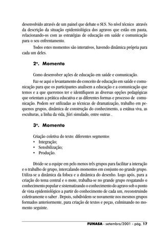 desenvolvido através de um painel que debate o SUS. No nível técnico através
da descrição da situação epidemiológica dos agravos que estão em pauta,
relacionando-os com as estratégias de educação em saúde e comunicação
para o seu enfrentamento.
       Todos estes momentos são interativos, havendo dinâmica própria para
cada um deles.

      2o. Momento

       Como desenvolver ações de educação em saúde e comunicação.
       Faz-se aqui o levantamento do conceito de educação em saúde e comu-
nicação para que os participantes analisem a educação e a comunicação que
temos e a que queremos ter e identifiquem as diversas opções pedagógicas
que orientam a prática educativa e as diferentes formas e processo de comu-
nicação. Podem ser utilizadas as técnicas de dramatização, trabalho em pe-
quenos grupos, dinâmica de construção do conhecimento, a estátua viva, as
esculturas, a linha da vida, Júri simulado, entre outras .

      3o. Momento

      Criação coletiva do texto: diferentes segmentos
      • Integração;
      • Sensibilização;
      • Produção.

        Divide-se a equipe em pelo menos três grupos para facilitar a interação
e o trabalho de grupo, intercalando momentos em conjunto no grande grupo.
Utiliza-se a dinâmica da fofoca e a dinâmica do desenho. Logo após, para a
criação do tema central e o mote, trabalha-se no grande grupo resgatando o
conhecimento popular e sistematizando o conhecimento do agravo sob o ponto
de vista epidemiológico a partir do conhecimento de cada um, reconstruindo
coletivamente o saber . Depois, subdividem-se novamente nos mesmos grupos
formados anteriormente, para criação de textos e peças, culminando no mo-
mento seguinte.


                                         FUNASA - setembro/2001 - pág. 17
 