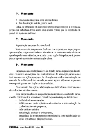 4o. Momento

       • Criação das imagens e som: artistas locais;
       • Arte-finalização: artista gráfico local.
       Utiliza-se o trabalho em pequenos grupos de acordo com a escolha da
peça a ser trabalhada tendo como eixo o tema central que foi escolhido em
painel no momento anterior.

      5o. Momento

       Reprodução: empresa de xerox local.
       Neste momento, enquanto se finalizam e se reproduzem as peças para
apresentação, resgatam-se todos as situações e os momentos educativos em
que elas podem ser utilizadas, de acordo com a opção feita pelos participantes
para o tipo de educação e comunicação eleita.

      6o. Momento

       Capacitação dos multiplicadores do Estado para a reprodução das ofi-
cinas em outros Municípios e dos multiplicadores do Município para uso dos
instrumentos nas ações planejadas de educação em saúde e comunicação no
controle da malária ou febre amarela, ou outro agravo: diferentes segmentos
como participantes na criação do texto coletivo.
       Planejamento das ações e elaboração dos indicadores e instrumentos
de avaliação e monitoramento.
       Neste momento afina-se a capacitação dos monitores, confluindo para a
escolha coletiva destes, levando em consideração critérios preestabelecidos:
       - facilidade de comunicação,
       - habilidade em ouvir opiniões e de estimular a sistematização do
          conhecimento e de propostas,
       - visão critica e criativa,
       - participação em todo o treinamento,
       - capacidade de monitoramento estimulando a livre manifestação de
          idéias sem atitudes preestabelecidas.


FUNASA - setembro/2001 - pág. 18
 