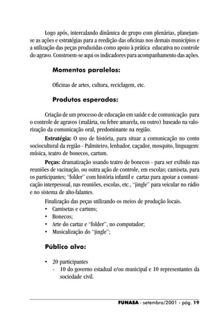 Logo após, intercalando dinâmica de grupo com plenárias, planejam-
se as ações e estratégias para a reedição das oficinas nos demais municípios e
a utilização das peças produzidas como apoio à prática educativa no controle
do agravo. Constroem-se aqui os indicadores para acompanhamento das ações.

          Momentos paralelos:

          Oficinas de artes, cultura, reciclagem, etc.

          Produtos esperados:

       Criação de um processo de educação em saúde e de comunicação para
o controle de agravos (malária, ou febre amarela, ou outro) baseado na valo-
rização da comunicação oral, predominante na região.
       Estratégia: O uso de história, para situar a comunicação no conto
sociocultural da região - Palmiteiro, lenhador, caçador, mosquito, linguagem:
música, teatro de bonecos, cartum.
       Peças: dramatização usando teatro de bonecos - para ser exibido nas
reuniões de vacinação, ou outra ação de controle, em escolas; camiseta, para
os participantes; “folder” com história infantil e cartaz para apoiar a comuni-
cação interpessoal, nas reuniões, escolas, etc., “jingle” para veicular no rádio
e no sistema de alto-falantes.
       Finalização das peças utilizando os meios de produção locais.
       • Camisetas e cartuns;
       • Bonecos;
       • Arte do cartaz e “folder”, no computador;
       • Musicalização do “jingle”;

       Público alvo:

       • 20 participantes
         - 10 do governo estadual e/ou municipal e 10 representantes da
            sociedade civil.



                                         FUNASA - setembro/2001 - pág. 19
 
