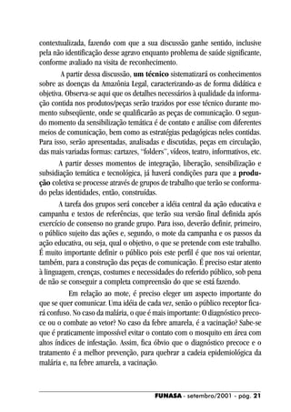 contextualizada, fazendo com que a sua discussão ganhe sentido, inclusive
pela não identificação desse agravo enquanto problema de saúde significante,
conforme avaliado na visita de reconhecimento.
         A partir dessa discussão, um técnico sistematizará os conhecimentos
sobre as doenças da Amazônia Legal, caracterizando-as de forma didática e
objetiva. Observa-se aqui que os detalhes necessários à qualidade da informa-
ção contida nos produtos/peças serão trazidos por esse técnico durante mo-
mento subseqüente, onde se qualificarão as peças de comunicação. O segun-
do momento da sensibilização temática é de contato e análise com diferentes
meios de comunicação, bem como as estratégias pedagógicas neles contidas.
Para isso, serão apresentadas, analisadas e discutidas, peças em circulação,
das mais variadas formas: cartazes, “folders”, vídeos, teatro, informativos, etc.
        A partir desses momentos de integração, liberação, sensibilização e
subsidiação temática e tecnológica, já haverá condições para que a produ-
ção coletiva se processe através de grupos de trabalho que terão se conforma-
do pelas identidades, então, construídas.
        A tarefa dos grupos será conceber a idéia central da ação educativa e
campanha e textos de referências, que terão sua versão final definida após
exercício de consenso no grande grupo. Para isso, deverão definir, primeiro,
o público sujeito das ações e, segundo, o mote da campanha e os passos da
ação educativa, ou seja, qual o objetivo, o que se pretende com este trabalho.
É muito importante definir o público pois este perfil é que nos vai orientar,
também, para a construção das peças de comunicação. É preciso estar atento
à linguagem, crenças, costumes e necessidades do referido público, sob pena
de não se conseguir a completa compreensão do que se está fazendo.
            Em relação ao mote, é preciso eleger um aspecto importante do
que se quer comunicar. Uma idéia de cada vez, senão o público receptor fica-
rá confuso. No caso da malária, o que é mais importante: O diagnóstico preco-
ce ou o combate ao vetor? No caso da febre amarela, é a vacinação? Sabe-se
que é praticamente impossível evitar o contato com o mosquito em área com
altos índices de infestação. Assim, fica óbvio que o diagnóstico precoce e o
tratamento é a melhor prevenção, para quebrar a cadeia epidemiológica da
malária e, na febre amarela, a vacinação.


                                          FUNASA - setembro/2001 - pág. 21
 