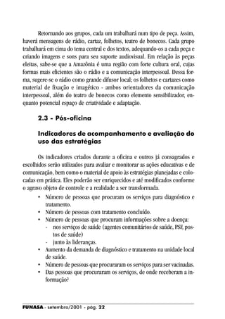 Retornando aos grupos, cada um trabalhará num tipo de peça. Assim,
haverá mensagens de rádio, cartaz, folhetos, teatro de bonecos. Cada grupo
trabalhará em cima do tema central e dos textos, adequando-os a cada peça e
criando imagens e sons para seu suporte audiovisual. Em relação às peças
eleitas, sabe-se que a Amazônia é uma região com forte cultura oral, cujas
formas mais eficientes são o rádio e a comunicação interpessoal. Dessa for-
ma, sugere-se o rádio como grande difusor local; os folhetos e cartazes como
material de fixação e imagético - ambos orientadores da comunicação
interpessoal, além do teatro de bonecos como elemento sensibilizador, en-
quanto potencial espaço de criatividade e adaptação.

      2.3 - Pós-oficina

      Indicadores de acompanhamento e avaliação do
      uso das estratégias

       Os indicadores criados durante a oficina e outros já consagrados e
escolhidos serão utilizados para avaliar e monitorar as ações educativas e de
comunicação, bem como o material de apoio às estratégias planejadas e colo-
cadas em prática. Eles poderão ser enriquecidos e até modificados conforme
o agravo objeto de controle e a realidade a ser transformada.
       • Número de pessoas que procuram os serviços para diagnóstico e
          tratamento.
       • Número de pessoas com tratamento concluído.
       • Número de pessoas que procuram informações sobre a doença:
          - nos serviços de saúde (agentes comunitários de saúde, PSF, pos-
              tos de saúde)
          - junto às lideranças.
       • Aumento da demanda de diagnóstico e tratamento na unidade local
          de saúde.
       • Número de pessoas que procuraram os serviços para ser vacinadas.
       • Das pessoas que procuraram os serviços, de onde receberam a in-
          formação?



FUNASA - setembro/2001 - pág. 22
 