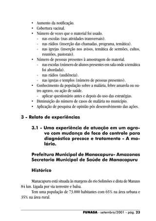 • Aumento da notificação.
      • Cobertura vacinal.
      • Número de vezes que o material foi usado.
        - nas escolas (nas atividades transversais).
        - nas rádios (inserção das chamadas, programa, temática).
        - nas igrejas (inserção nos avisos, temática de sermões, cultos,
            reuniões, pastorais).
      • Número de pessoas presentes à amostragem do material.
        - nas escolas (número de alunos presentes em sala onde a temática
            foi abordada).
        - nas rádios (audiência).
        - nas igrejas e templos (número de pessoas presentes).
      • Conhecimento da população sobre a malária, febre amarela ou ou-
        tro agravo, ou ação de saúde.
        - aplicar questionário antes e depois do uso das estratégias.
      • Diminuição do número de casos de malária no município.
      • Aplicação de pesquisa de opinião pós desenvolvimento das ações.

3 - Relato de experiências

      3.1 - Uma experiência de atuação em um agra-
            vo com mudança de foco do controle para
            diagnóstico precoce e tratamento - A ma-
            lária.

      Prefeitura Municipal de Manacapuru- Amazonas
      Secretaria Municipal de Saúde de Manacapuru

      Histórico

      Manacapuru está situada às margens do rio Solimões e dista de Manaus
84 km. Ligada por via terrestre e balsa.
      Tem uma população de 73.000 habitantes com 65% na área urbana e
35% na área rural.


                                      FUNASA - setembro/2001 - pág. 23
 