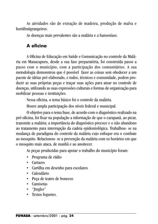 As atividades são de extração de madeira, produção de malva e
hortifrutigrangeiros.
       As doenças mais prevalentes são a malária e a hanseníase.

      A oficina

       A Oficina de Educação em Saúde e Comunicação no controle da Malá-
ria em Manacapuru, desde a sua fase preparatória, foi construída passo a
passo com o município, com a participação dos comunitários. A sua
metodologia demonstrou que é possível fazer as coisas sem obedecer a um
pacote de idéias pré-elaborado, e todos, técnicos e comunidade, podem pro-
duzir as suas próprias peças e traçar suas ações para atuar no controle de
doenças, utilizando as suas expressões culturais e formas de organização para
mobilizar pessoas e instituições.
       Nessa oficina, o tema básico foi o controle da malária.
       Houve ampla participação dos níveis federal e municipal.
       O objetivo para o tema base, de acordo com o diagnóstico realizado na
pré-oficina, foi fixar na população a informação de que o carapanã, ao picar,
transmite a malária; a importância do diagnóstico precoce e o não abandono
ao tratamento para interrupção da cadeia epidemiológica. Trabalhou- se na
mudança de paradigma do controle da malária cujo enfoque era o combate
ao mosquito. Relacionou- se a prevenção da malária com os horários em que
o mosquito mais ataca, de manhã e ao anoitecer.
       As peças produzidas para apoiar o trabalho do município foram:
       • Programa de rádio
       • Cartazes
       • Cartilha em desenho para escolares
       • Calendário
       • Peça de teatro de bonecos
       • Camisetas
       • “Jingles”
       • Textos foguetes.



FUNASA - setembro/2001 - pág. 24
 