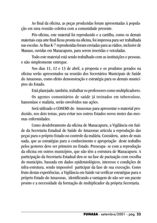 Ao final da oficina, as peças produzidas foram apresentadas à popula-
ção em uma reunião coletiva com a comunidade presente.
       Pós-oficina, este material foi reproduzido e a cartilha, como os demais
materiais cuja arte final ficou pronta na oficina, foi impressa para ser trabalhada
nas escolas. As fitas K-7 reproduzidas foram enviadas para as rádios, inclusive de
Manaus, ouvidas em Manacapuru, para serem inseridas e veiculadas.
       Todo este material está sendo trabalhado com as instituições e pessoas,
e não simplesmente entregue.
       Nos dias 11, 12 e 13 de abril, a proposta e os produtos gerados na
oficina serão apresentados na reunião dos Secretários Municipais de Saúde
do Amazonas, como efeito demonstração e estratégia para os demais municí-
pios do Estado.
       Está planejado, também, trabalhar os professores como multiplicadores.
       Os agentes comunitários de saúde já treinados em tuberculose,
hanseníase e malária, serão envolvidos nas ações.
       Será utilizado o COSEMS do Amazonas para apresentar o material pro-
duzido, nos dois temas, para evitar nos outros Estados novos motes das mes-
mas enfermidades.
       Como desdobramento da oficina de Manacapuru, a Vigilância em Saú-
de da Secretaria Estadual de Saúde do Amazonas articula a reprodução das
peças para o próprio Estado no controle da malária. Considera, antes de mais
nada, que as estratégias para o conhecimento e apropriação deste trabalho
pelos gestores deve ser primeiro no Estado. Preocupa- se com a reprodução
da oficina em outros municípios, que não têm a estrutura de Manacapuru. A
participação da Secretaria Estadual deu-se na fase de pactuação com escolha
do município, baseada em dados epidemiológicos, interesse e condições de
infra-estrutura, sendo impossível participar da fase de sua execução. Como
fruto destas experiências, a Vigilância em Saúde vai verificar estratégias para o
próprio Estado do Amazonas, identificando a vantagem de não ser um pacote
pronto e a necessidade da formação de multiplicador da própria Secretaria.




                                           FUNASA - setembro/2001 - pág. 25
 