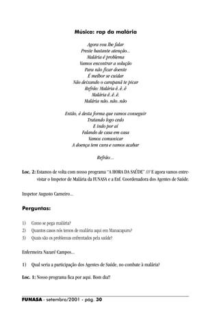 Música: rap da malária

                                  Agora vou lhe falar
                               Preste bastante atenção...
                                  Malária é problema
                              Vamos encontrar a solução
                                 Para não ficar doente
                                  É melhor se cuidar
                           Não deixando o carapanã te picar
                                 Refrão: Malária ê..ê..ê
                                     Malária ê..ê..ê.
                                 Malária não..não..não

                       Então, é desta forma que vamos conseguir
                                   Tratando logo cedo
                                      E indo por aí
                                Falando de casa em casa
                                   Vamos comunicar
                          A doença tem cura e vamos acabar

                                        Refrão:...

Loc. 2: Estamos de volta com nosso programa “A HORA DA SAÚDE” /// E agora vamos entre-
        vistar o Inspetor de Malária da FUNASA e a Enf. Coordenadora dos Agentes de Saúde.

Inspetor Augusto Carneiro...

Perguntas:

1)   Como se pega malária?
2)   Quantos casos nós temos de malária aqui em Manacapuru?
3)   Quais são os problemas enfrentados pela saúde?

Enfermeira Nazaré Campos...

1) Qual seria a participação dos Agentes de Saúde, no combate à malária?

Loc. 1: Nosso programa fica por aqui. Bom dia!!



FUNASA - setembro/2001 - pág. 30
 