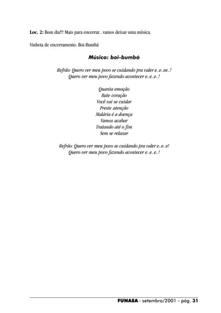 Loc. 2: Bom dia!!! Mais para encerrar.. vamos deixar uma música.

Vinheta de encerramento: Boi-Bumbá

                               Música: boi-bumbá

              Refrão: Quero ver meu povo se cuidando pra valer e..e..ee..!
                    Quero ver meu povo fazendo acontecer e..e..e..!

                                   Quanta emoção
                                     Bate coração
                                  Você vai se cuidar
                                    Preste atenção
                                  Malária é a doença
                                    Vamos acabar
                                  Tratando até o fim
                                    Sem se relaxar

               Refrão: Quero ver meu povo se cuidando pra valer e..e..e!
                    Quero ver meu povo fazendo acontecer e..e..e..!




                                              FUNASA - setembro/2001 - pág. 31
 