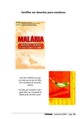 Cartilha em desenho para escolares




 Certo dia o Pedrinho veio logo
me contar que seu pai teve febre,
 frio e tremedeira de não poder
            suportar

Foi então que eu lembrei o que o
agente falou, que o Carapanã da
 Malária pode esta febre causar.




                                    FUNASA - setembro/2001 - pág. 33
 
