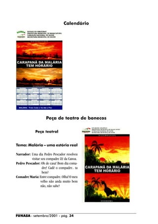 Calendário




                     Peça de teatro de bonecos

             Peça teatral


Tema: Malária – uma estória real

Narrador: Uma dia Pedro Pescador resolveu
          visitar seu compadre Zé da Canoa.
Pedro Pescador: Oh de casa! Bom dia coma-
                   dre! Cadê o compadre.. ta
                   bem?
Comadre Maria: Entre compadre. Olha! O meu
                  velho não anda muito bem
                  não, não sabe?




FUNASA - setembro/2001 - pág. 34
 