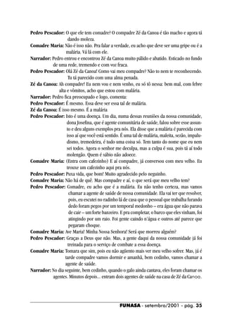 Pedro Pescador: O que ele tem comadre? O compadre Zé da Canoa é tão macho e agora tá
                   dando moleza.
Comadre Maria: Não é isso não. Pra falar a verdade, eu acho que deve ser uma gripe ou é a
                  malária. Vá lá com ele.
Narrador: Pedro entrou e encontrou Zé da Canoa muito pálido e abatido. Esticado no fundo
          de uma rede, tremendo e com voz fraca.
Pedro Pescador: Olá Zé da Canoa! Como vai meu compadre? Não to nem te reconhecendo.
                   Tu tá parecido com uma alma penada.
Zé da Canoa: Ah compadre! Eu nem vou e nem venho, eu só tô nessa: bem mal, com febre
             alta e vômitos, acho que estou com malária.
Narrador: Pedro fica preocupado e logo, comenta:
Pedro Pescador: É mesmo. Essa deve ser essa tal de malária.
Zé da Canoa: É isso mesmo. É a malária
Pedro Pescador: Isto é uma doença. Um dia, numa dessas reuniões da nossa comunidade,
                  dona Josefina, que é agente comunitária de saúde, falou sobre esse assun-
                  to e deu alguns exemplos pra nós. Ela disse que a malária é parecida com
                  isso aí que você está sentido. É uma tal de malária, maleita, sezão, impalu-
                  dismo, tremedeira, é tudo uma coisa só. Tem tanto do nome que eu nem
                  sei todos. Agora o senhor me deculpa, mas a culpa é sua, pois tá aí todo
                  molengão. Quem é sábio não adoece.
Comadre Maria: (Entra com cafezinho) E aí compadre, já conversou com meu velho. Eu
                  trouxe um cafezinho aqui pra nós.
Pedro Pescador: Puxa vida, que bom! Muito agradecido pelo neguinho.
Comadre Maria: Não há de quê. Mas compadre e aí, o que será que meu velho tem?
Pedro Pescador: Comadre, eu acho que é a malária. Eu não tenho certeza, mas vamos
                    chamar a agente de saúde de nossa comunidade. Ela vai ter que resolver,
                    pois, eu escutei no radinho lá de casa que o pessoal que trabalha furando
                    dedo foram pegos por um temporal medonho – era água que não parava
                    de cair – um forte banzeiro. E pra completar, o barco que eles vinham, foi
                    atingindo por um raio. Foi gente caindo n’água e outros até parece que
                    pegaram choque.
Comadre Maria: Ave Maria! Minha Nossa Senhora! Será que morreu alguém?
Pedro Pescador: Graças a Deus que não. Mas, a gente daqui da nossa comunidade já foi
                   treinada para o serviço de combate a essa doença.
Comadre Maria: Tomara que sim, pois eu não agüento mais ver meu velho sofrer. Mas, já é
                 tarde compadre vamos dormir e amanhã, bem cedinho, vamos chamar a
                 agente de saúde.
Narrador: No dia seguinte, bem cedinho, quando o galo ainda cantava, eles foram chamar os
          agentes. Minutos depois... entram dois agentes de saúde na casa de Zé da Canoa.




                                                FUNASA - setembro/2001 - pág. 35
 