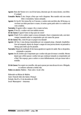 Agente: Bom dia! Viemos ver o seu Zé da Canoa, disseram que ele estava doente, com febre.
         É verdade?
Comadre Maria: É sim, Graças a Deus que vocês chegaram. Meu marido está com muita
                    febre e tremedeira. Vamos entrando.
Agente: Oi, Seu Zé. Nós viemos lhe ver. É mesmo, o senhor está com febre alta. Dê licença, eu
         vou furar seu dedo para fazer o exame, só assim a gente pode saber se o senhor está
         com a malária.
Narrador: O agente colhe o sangue e faz o exame na hora.
Agente: É Seu Zé, o senhor está com malária mesmo.
Zé da Canoa: E agora? Como eu faço para me curar?
Agente: É facil. É só o senhor seguir a nossa orientação e fazer o tratamento todo, sem inter-
         romper, tomando todos os comprimidos que nós vamos lhe passar
Zé da Canoa: Mas, como foi que eu peguei essa danada?
Agente: Ah! Isso é uma doença transmitida por um carapanã prego, chamado Anophelino.
         Esse tal carapanã, depois de chupar o sangue de uma pessoa doente vai passando a
         doença para todos que for picando.
Narrador: Depois de medicado Zé da Canoa agradeceu à agente de saúde. Elas se despedem,
            orientando o paciente.
Agente: Seu Zé, lembre que é importante que o senhor não pare de tomar o remédio. Mesmo
        depois que a febre passar o senhor tem que continuar tomando os comprimidos até
        o final. Não esqueça, para o senhor se curar definitivamente, terá que tomar todo o
        remédio.

Zé da Canoa: Vou seguir seu conselho, não quero passar por uma dessas de novo. Obrigado,
             os senhores salvaram a minha vida.
Todos os atores: Malária – Trate cedo e vá até o fim

Elaborado na Oficina de Malária
Autor: Francely Sales dos Santos (França)
Período: Dia 05 a 13 de dezembro de 1999
Local: Manacapuru – Amazonas.




FUNASA - setembro/2001 - pág. 36
 
