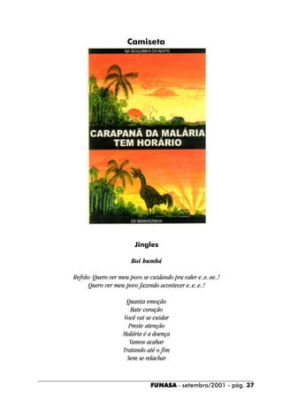 Camiseta




                         Jingles

                       Boi bumbá

Refrão: Quero ver meu povo se cuidando pra valer e..e..ee..!
      Quero ver meu povo fazendo acontecer e..e..e..!

                     Quanta emoção
                       Bate coração
                    Você vai se cuidar
                      Preste atenção
                    Malária é a doença
                       Vamos acabar
                    Tratando até o fim
                      Sem se relachar



                               FUNASA - setembro/2001 - pág. 37
 