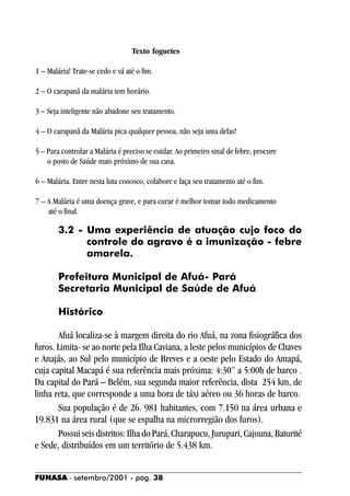 Texto foguetes

1 – Malária! Trate-se cedo e vá até o fim.

2 – O carapanã da malária tem horário.

3 – Seja inteligente não abadone seu tratamento.

4 – O carapanã da Malária pica qualquer pessoa, não seja uma delas!

5 – Para controlar a Malária é preciso se cuidar. Ao primeiro sinal de febre, procure
    o posto de Saúde mais próximo de sua casa.

6 – Malária. Entre nesta luta conosco, colabore e faça seu tratamento até o fim.

7 – A Malária é uma doença grave, e para curar é melhor tomar todo medicamento
    até o final.

        3.2 - Uma experiência de atuação cujo foco do
              controle do agravo é a imunização - febre
              amarela.

        Prefeitura Municipal de Afuá- Pará
        Secretaria Municipal de Saúde de Afuá

        Histórico

       Afuá localiza-se à margem direita do rio Afuá, na zona fisiográfica dos
furos. Limita- se ao norte pela Ilha Caviana, a leste pelos municípios de Chaves
e Anajás, ao Sul pelo município de Breves e a oeste pelo Estado do Amapá,
cuja capital Macapá é sua referência mais próxima: 4:30” a 5:00h de barco .
Da capital do Pará – Belém, sua segunda maior referência, dista 254 km, de
linha reta, que corresponde a uma hora de táxi aéreo ou 36 horas de barco.
       Sua população é de 26. 981 habitantes, com 7.150 na área urbana e
19.831 na área rural (que se espalha na microrregião dos furos).
       Possui seis distritos: Ilha do Pará, Charapucu, Jurupari, Cajuuna, Baturité
e Sede, distribuídos em um território de 5.438 km.


FUNASA - setembro/2001 - pág. 38
 