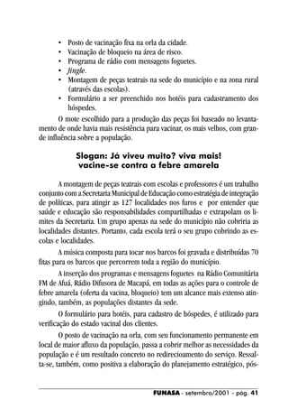 •   Posto de vacinação fixa na orla da cidade.
      •   Vacinação de bloqueio na área de risco.
      •   Programa de rádio com mensagens foguetes.
      •   Jingle.
      •   Montagem de peças teatrais na sede do município e na zona rural
          (através das escolas).
       • Formulário a ser preenchido nos hotéis para cadastramento dos
          hóspedes.
       O mote escolhido para a produção das peças foi baseado no levanta-
mento de onde havia mais resistência para vacinar, os mais velhos, com gran-
de influência sobre a população.

             Slogan: Já viveu muito? viva mais!
              vacine-se contra a febre amarela

        A montagem de peças teatrais com escolas e professores é um trabalho
conjunto com a Secretaria Municipal de Educação como estratégia de integração
de políticas, para atingir as 127 localidades nos furos e por entender que
saúde e educação são responsabilidades compartilhadas e extrapolam os li-
mites da Secretaria. Um grupo apenas na sede do município não cobriria as
localidades distantes. Portanto, cada escola terá o seu grupo cobrindo as es-
colas e localidades.
        A música composta para tocar nos barcos foi gravada e distribuídas 70
fitas para os barcos que percorrem toda a região do município.
        A inserção dos programas e mensagens foguetes na Rádio Comunitária
FM de Afuá, Rádio Difusora de Macapá, em todas as ações para o controle de
febre amarela (oferta da vacina, bloqueio) tem um alcance mais extenso atin-
gindo, também, as populações distantes da sede.
        O formulário para hotéis, para cadastro de hóspedes, é utilizado para
verificação do estado vacinal dos clientes.
        O posto de vacinação na orla, com seu funcionamento permanente em
local de maior afluxo da população, passa a cobrir melhor as necessidades da
população e é um resultado concreto no redirecioamento do serviço. Ressal-
ta-se, também, como positiva a elaboração do planejamento estratégico, pós-


                                        FUNASA - setembro/2001 - pág. 41
 