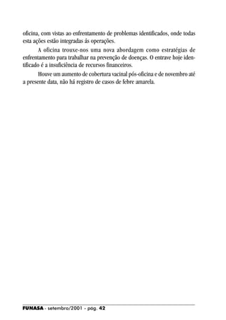 oficina, com vistas ao enfrentamento de problemas identificados, onde todas
esta ações estão integradas ás operações.
        A oficina trouxe-nos uma nova abordagem como estratégias de
enfrentamento para trabalhar na prevenção de doenças. O entrave hoje iden-
tificado é a insuficiência de recursos financeiros.
        Houve um aumento de cobertura vacinal pós-oficina e de novembro até
a presente data, não há registro de casos de febre amarela.




FUNASA - setembro/2001 - pág. 42
 