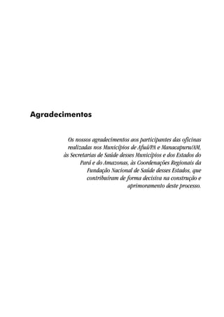 Agradecimentos


         Os nossos agradecimentos aos participantes das oficinas
         realizadas nos Municípios de Afuá/PA e Manacapuru/AM,
       às Secretarias de Saúde desses Municípios e dos Estados do
               Pará e do Amazonas, às Coordenações Regionais da
                  Fundação Nacional de Saúde desses Estados, que
                 contribuíram de forma decisiva na construção e
                                  aprimoramento deste processo.
 