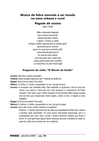 Música da febre amarela a ser tocada
                  na zona urbana e rural
                            Pagode da vacina
                                      Autor: Piska

                              Olha a baranda chegando
                                pra vacinar esse povão
                                chama Rosinha e Maria
                               o Mané, o Tonico e o João
                     Porque a Febre Amarela está aí minha gente
                               aproveita prá se vacinar
                         quero ver esse povo sorrindo, feliz
                               numa boa de papo por ar
                                 Se você já viveu muito
                            viva mais que não é nada mal
                          vamos juntos para esse combate
                          e a Amazônia vai ficar mais legal

              Programa de rádio: “O Minuto da Saúde”

Locutor: Bom dia, estamos iniciando...
Vinheta: Sarito tocando improviso da 9ª Sinfonia de Bethoven
Slogan: Você já viveu muito? Viva mais!
Música: É o bicho, é o bicho, mosquitinho eu sou, vim prá te picar
Locutor: O mosquito está rondando Afuá. Está rondando os açaizeiros, está na copa das
          árvoes, nos troncos e beira dos rios. Este mosquito é o transmissor da Febre
          Amarela. Você sabe o que é Febre Amarela? É uma doença febril aguda causada
          por um vírus que compromete vários órgãos, sendo os rins e o fígado os mais
          atingidos.
Slogan: Você já viveu muito? Viva mais!
Música: É o bicho, é o bicho, mosquitinho eu sou, vim prá te pegar.
Locutor: Você sabe como a Febre Amarela se manifesta?
          Primeiro – o doente apresenta dor de cabeça acompanhada de febre alta, vômitos
          e icterícia (pele amarelada). Os casos graves apresentam hemorragia, que é o
          sangramento pelo nariz, boca, ouvido e ainda convulsões, delírios que levam à
          morte. Se você apresentar alguns destes sintomas, procure a unidade de saúde ou
          posto de saúde mais próximo de sua residência.




FUNASA - setembro/2001 - pág. 46
 