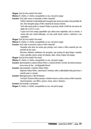 Slogan: Você já viveu muito? Viva mais!
Música: É o bicho, é o bicho, mosquitinho eu sou, vim prá te pegar
Locutor: Você sabe como se transmite a Febre Amarela?
          A Febre Amarela é transmitida pelo mosquito que mora nas matas, bem pertinho de
          nós. Este mosquito pega a Febre Amarela do macaco doente.
          Você sabe quem pode se vacinar? Todas as pessoas, desde o bebê de seis meses de
          idade até o vovô e a vovó.
          E para você meu amigo papudinho que adora uma caipirinha, não se assuste. A
          vacina não tem contra-indicação, ou seja, pode tomar vacina e saborear a sua
          caipirinha.
Slogan: Você já viveu muito? Viva mais!
Música: É o bicho, é o bicho, mosquitinho eu sou, vim prá te pegar
Locutor: Você sabe se prevenir contra a Febre Amarela?
          Tomando uma dose da vacina que protege você contra a febre amarela por um
          período de dez anos.
          Devemos eliminar criadouros de mosquito, que gostam de água limpa e parada,
          como: garrafas, pneus, pratos de plantas, latas, caixas d´água sem tampa.
Slogan: Você já viveu muito? Viva mais!
Música: É o bicho, é o bicho, mosquitinho eu sou, vim prá te pegar
Locutor: Apresentando a cantora Selma Nobre e a música Doutor (versão, da música Garçon,
         nessa mesa de bar... de Reginaldo Rossi).
Locutor: Apresentando a repórter Selma Nobre
          Repórter Selma Nobre, entrevista D. Verônica sobre a dificuldade dela para levar o
          marido para se vacinar.
Locutor: Mensagem para o Rio Piraiauara
          Vovô Joel, Ficamos felizes porque o Senhor tomou a vacina contra a Febre Amarela.
          Atenciosamente, seus filhos, genros, noras, netos e bisnetos.
Locutor: Encerrando o programa
Slogan: É o bicho, é o bicho, mosquitinho eu sou, vim prá te pegar




                                               FUNASA - setembro/2001 - pág. 47
 