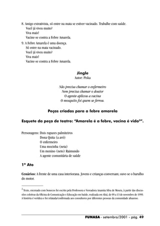 8. Amigo extrativista, só entre na mata se estiver vacinado. Trabalhe com saúde.
    Você já viveu muito?
    Viva mais!
    Vacine-se contra a Febre Amarela.
9. A Febre Amarela é uma doença.
    Só entre na mata vacinado.
    Você já viveu muito?
    Viva mais!
    Vacine-se contra a Febre Amarela.


                                                  Jingle
                                                 Autor: Piska

                                   Não precisa chamar o enfermeiro
                                     Nem precisa chamar o doutor
                                      O agente aplicou a vacina
                                    O mosquito foi quem se ferrou.

                        Peças criadas para a febre amarela

Esquete da peça de teatro: “Amarela é a febre, vacina é vida2”.


Personagens: Dois rapazes palmiteiros
             Dona Quita (a avó)
             O enfermeiro
             Uma mocinha (neta)
             Um menino (neto) Raimundo
             A agente comunitária de saúde

1º Ato

Cenários: A frente de uma casa interiorana. Jovens e crianças conversam; ouve-se o barulho
do motor.

2
  Texto, encenado com bonecos foi escrito pela Professora e Vereadora Anamita Silva de Moura, à partir das discus-
sões coletivas da Oficina de Comunicação e Educação em Saúde, realizada em Afuá, de 09 a 13 de novembro de 1999.
A história é verídica e foi relatada/confirmada aos consultores por diferentes pessoas da comunidade afuaense.




                                                           FUNASA - setembro/2001 - pág. 49
 