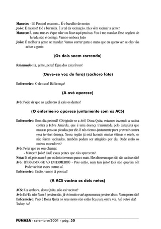 Maneco: - Ih! Pessoal escutem... É o barulho de motor.
João: É mesmo! E é a baranda. É a tal da vacinação. Eles vêm vacinar a gente!
Maneco: É, cara, mas eu é que não vou ficar aqui pra isso. Vou é me mandar. Esse negócio de
         furada não é comigo. Vamos embora João
João: É melhor a gente se mandar. Vamos correr para o mato que eu quero ver se eles vão
      achar a gente.

                              (Os dois saem correndo)

Raimundo: Ei, gente, peraí! Égua dos cara froxo!

                    (Ouve-se voz de fora) (cachoro late)

Enfermeiro: O de casa! Dá licença?

                                    (A avó aparece)

Avó: Pode vir que os cachorro já caiu os dentes!

           (O enfermeiro aparece juntamente com os ACS)

Enfermeiro: Bom dia pessoal! (Dirigindo-se a Avó) Dona Quita, estamos trazendo a vacina
                contra a Febre Amarela, que é uma doença transmitida pelo carapanã que
                mata as pessoas picadas por ele. E nós viemos justamente para prevenir contra
                essa terrível doença. Nessa região já está fazendo muitas vítimas e vocês, se
                não forem vacinados, também podem ser atingidos por ela. Onde estão os
                outros moradores?
Avó: Peraí que eu vou chamar.
     - Maneco! João! Cadê essas pestes que não aparecem?
Neta: Ih vó, pois num é que os dois correram para o mato. Eles disseram que não vão vacinar não!
Avó: (DIRIGINDO-SE AO ENFERMEIRO) - Pois então, nem tem jeito! Eles não querem né?
      Pode vacinar esses outros aí.
Enfermeiro: Então, vamos lá pessoal!

                           (A ACS vacina os dois netos)

ACS: E a senhora, dona Quita, não vai vacinar?
Avó: Eu? Eu não! Num é preciso não. Já vivi muito e até agora nunca precisei disso. Num quero não!
Enfermeiro: Pois é Dona Quita os seus netos não estão fica para outra vez. Até outro dia!
Todos: Até



FUNASA - setembro/2001 - pág. 50
 