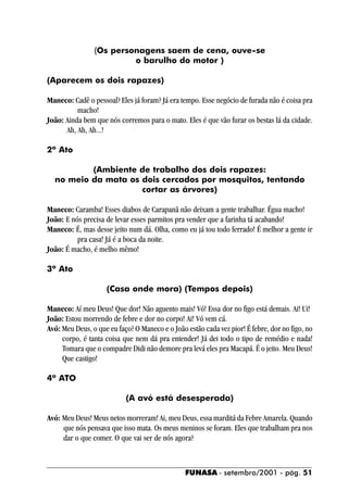 (Os personagens saem de cena, ouve-se
                         o barulho do motor )

(Aparecem os dois rapazes)

Maneco: Cadê o pessoal? Eles já foram? Já era tempo. Esse negócio de furada não é coisa pra
          macho!
João: Ainda bem que nós corremos para o mato. Eles é que vão furar os bestas lá da cidade.
      Ah, Ah, Ah...!

2º Ato

          (Ambiente de trabalho dos dois rapazes:
  no meio da mata os dois cercados por mosquitos, tentando
                     cortar as árvores)

Maneco: Caramba! Esses diabos de Carapanã não deixam a gente trabalhar. Égua macho!
João: E nós precisa de levar esses parmitos pra vender que a farinha tá acabando!
Maneco: É, mas desse jeito num dá. Olha, como eu já tou todo ferrado! É melhor a gente ir
          pra casa! Já é a boca da noite.
João: É macho, é melho mêmo!

3º Ato

                    (Casa onde mora) (Tempos depois)

Maneco: Aí meu Deus! Que dor! Não aguento mais! Vó! Essa dor no figo está demais. Ai! Ui!
João: Estou morrendo de febre e dor no corpo! Ai! Vó vem cá.
Avó: Meu Deus, o que eu faço? O Maneco e o João estão cada vez pior! É febre, dor no figo, no
     corpo, é tanta coisa que nem dá pra entender! Já dei todo o tipo de remédio e nada!
     Tomara que o compadre Didi não demore pra levá eles pra Macapá. É o jeito. Meu Deus!
     Que castigo!

4º ATO

                           (A avó está desesperada)

Avó: Meu Deus! Meus netos morreram! Ai, meu Deus, essa marditá da Febre Amarela. Quando
     que nós pensava que isso mata. Os meus meninos se foram. Eles que trabalham pra nos
     dar o que comer. O que vai ser de nós agora?



                                                FUNASA - setembro/2001 - pág. 51
 