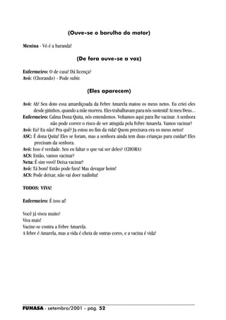 (Ouve-se o barulho do motor)

Menina - Vó é a baranda!

                             (De fora ouve-se a voz)

Enfermeiro: O de casa! Dá licença?
Avó: (Chorando) - Pode subir.

                                   (Eles aparecem)

Avó: Ah! Seu doto essa amardiçoada da Febre Amarela matou os meus netos. Eu criei eles
     desde gitinhos, quando a mãe morreu. Eles trabalhavam para nós sustentá! Ai meu Deus...
Enfermeiro: Calma Dona Quita, nós entendemos. Voltamos aqui para lhe vacinar. A senhora
               não pode correr o risco de ser atingida pela Febre Amarela. Vamos vacinar?
Avó: Eu? Eu não! Pra quê? Ja estou no fim da vida! Quem precisava era os meus netos!
ASC: É dona Quita! Eles se foram, mas a senhora ainda tem duas crianças para cuidar! Eles
      precisam da senhora.
Avó: Isso é verdade. Seu eu faltar o que vai ser deles? (CHORA)
ACS: Então, vamos vacinar?
Neta: É sim vovó! Deixa vacinar!
Avó: Tá bom! Então pode fura! Mas devagar heim!
ACS: Pode deixar, não vai doer nadinha!

TODOS: VIVA!

Enfermeiro: É isso aí!

Você já viveu muito?
Viva mais!
Vacine-se contra a Febre Amarela.
A febre é Amarela, mas a vida é cheia de outras cores, e a vacina é vida!




FUNASA - setembro/2001 - pág. 52
 