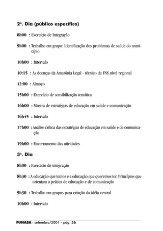 2o. Dia (público específico)

8h00 : Exercício de Integração

9h00 : Trabalho em grupo: Identificação dos problemas de saúde do muni-
       cípio

10h00 : Intervalo

10:15 : As doenças da Amazônia Legal - técnico da FNS nível regional

12:00 : Almoço

15h00 : Exercício de sensibilização temática

16h00 : Mostra de estratégias de educação em saúde e comunicação

16h45 : Intervalo

17h00 : Análise crítica das estratégias de educação em saúde e de comunica-
        ção

19h00 : Encerramento das atividades

3o. Dia

8h00 : Exercício de integração

8h30 : A educação que temos e a educação que queremos ter. Princípios que
        orientam a prática de educação e de comunicação

9h30 : Trabalho em grupos para criação da idéia central

10h00 : Intervalo


FUNASA - setembro/2001 - pág. 56
 