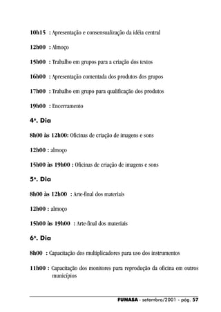 10h15 : Apresentação e consensualização da idéia central

12h00 : Almoço

15h00 : Trabalho em grupos para a criação dos textos

16h00 : Apresentação comentada dos produtos dos grupos

17h00 : Trabalho em grupo para qualificação dos produtos

19h00 : Encerramento

4o. Dia

8h00 às 12h00: Oficinas de criação de imagens e sons

12h00 : almoço

15h00 às 19h00 : Oficinas de criação de imagens e sons

5o. Dia

8h00 às 12h00 : Arte-final dos materiais

12h00 : almoço

15h00 às 19h00 : Arte-final dos materiais

6o. Dia

8h00 : Capacitação dos multiplicadores para uso dos instrumentos

11h00 : Capacitação dos monitores para reprodução da oficina em outros
        municípios


                                     FUNASA - setembro/2001 - pág. 57
 