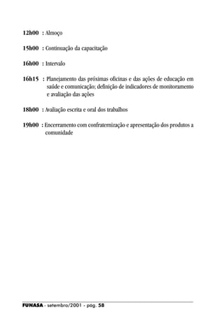 12h00 : Almoço

15h00 : Continuação da capacitação

16h00 : Intervalo

16h15 : Planejamento das próximas oficinas e das ações de educação em
        saúde e comunicação; definição de indicadores de monitoramento
        e avaliação das ações

18h00 : Avaliação escrita e oral dos trabalhos

19h00 : Encerramento com confraternização e apresentação dos produtos a
        comunidade




FUNASA - setembro/2001 - pág. 58
 
