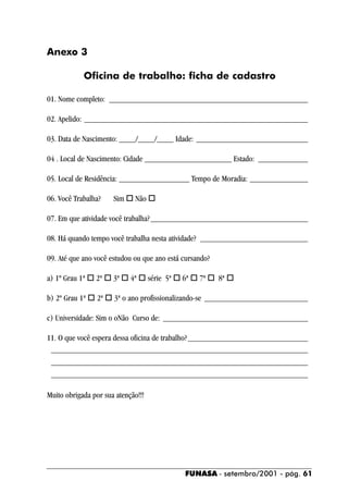 Anexo 3

            Oficina de trabalho: ficha de cadastro

01. Nome completo: ________________________________________________

02. Apelido: ______________________________________________________

03. Data de Nascimento: ____/____/____ Idade: ___________________________

04 . Local de Nascimento: Cidade _____________________ Estado: ____________

05. Local de Residência: _________________ Tempo de Moradia: ______________

06. Você Trabalha?    Sim ! Não !

07. Em que atividade você trabalha? ______________________________________

08. Há quando tempo você trabalha nesta atividade? __________________________

09. Até que ano você estudou ou que ano está cursando?

a) 1º Grau 1ª ! 2ª ! 3ª ! 4ª ! série 5ª ! 6ª ! 7ª ! 8ª !

b) 2º Grau 1ª ! 2ª ! 3ª o ano profissionalizando-se _________________________

c) Universidade: Sim o oNão Curso de: ___________________________________

11. O que você espera dessa oficina de trabalho? _____________________________
 ______________________________________________________________
 ______________________________________________________________
 ______________________________________________________________

Muito obrigada por sua atenção!!!




                                             FUNASA - setembro/2001 - pág. 61
 