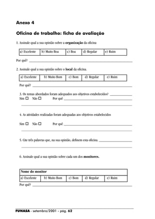 Anexo 4

Oficina de trabalho: ficha de avaliação

1. Assinale qual a sua opinião sobre a organização da oficina

  a) Excelente      b) Muito Boa        c) Boa       d) Regular     e) Ruim

Por quê? ________________________________________________________

2. Assinale qual a sua opinião sobre o local da oficina.

   a) Excelente       b) Muito Bom       c) Bom       d) Regular     e) Ruim

  Por quê? ______________________________________________________

  3. Os temas abordados foram adequados aos objetivos estabelecidos? ____________
  Sim ! Não !             Por quê _____________________________________
    ____________________________________________________________


  4. As atividades realizadas foram adequadas aos objetivos estabelecidos

  Sim ! Não !        Por quê _____________________________________
    ____________________________________________________________


  5. Cite três palavras que, na sua opinião, definem esta oficina. __________________
   ____________________________________________________________


  6. Assinale qual a sua opinião sobre cada um dos monitores.



   Nome do monitor
   a) Excelente       b) Muito Bom       c) Bom       d) Regular     e) Ruim
  Por quê? ______________________________________________________




FUNASA - setembro/2001 - pág. 62
 
