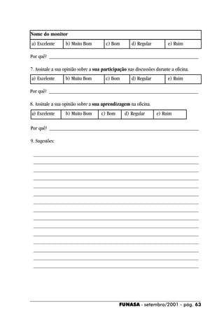 Nome do monitor
a) Excelente      b) Muito Bom          c) Bom       d) Regular          e) Ruim

Por quê? ________________________________________________________

7. Assinale a sua opinião sobre a sua participação nas discussões durante a oficina.
a) Excelente      b) Muito Bom          c) Bom       d) Regular         e) Ruim

Por quê? ________________________________________________________

8. Assinale a sua opinião sobre a sua aprendizagem na oficina.
a) Excelente      b) Muito Bom       c) Bom       d) Regular      e) Ruim

Por quê? ________________________________________________________

9. Sugestões:

 ______________________________________________________________
 ______________________________________________________________
 ______________________________________________________________
 ______________________________________________________________
 ______________________________________________________________
 ______________________________________________________________
 ______________________________________________________________
 ______________________________________________________________
 ______________________________________________________________
 ______________________________________________________________
 ______________________________________________________________
 ______________________________________________________________
 ______________________________________________________________
 ______________________________________________________________
 ______________________________________________________________




                                               FUNASA - setembro/2001 - pág. 63
 