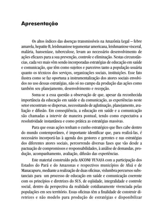 Apresentação


        Os altos índices das doenças transmissíveis na Amazônia Legal – febre
amarela, hepatite B, leishmaniose tegumentar americana, leishmaniose visceral,
malária, hanseníase, tuberculose, levam ao necessário desenvolvimento de
ações eficazes para a sua prevenção, controle e eliminação. Nestas circunstân-
cias, cada vez mais vêm sendo incorporadas estratégias de educação em saúde
e comunicação, que têm como sujeitos e parceiros tanto a população usuária
quanto os técnicos dos serviços, organizações sociais, instituições. Esse fato
ilustra como se faz oportuna a instrumentalização dos atores sociais envolvi-
dos no uso dessas estratégias, não só no campo da produção das ações como
também seu planejamento, desenvolvimento e recepção.
        Soma-se a essa questão a observação de que, apesar da reconhecida
importância da educação em saúde e da comunicação, as experiências neste
setor encontram-se dispersas, necessitando de aglutinação, planejamento, ava-
liação e difusão. Em conseqüência, a educação em saúde e a comunicação
são chamadas a intervir de maneira pontual, tendo como expectativa a
resolutividade instantânea e como prática as estratégias massivas.
        Para que essas ações tenham o cunho estratégico que lhes cabe dentro
do mundo contemporâneo, é importante identificar que, para realizá-las, é
necessário incorporá-las à agenda dos gestores e gerentes e nas estratégias
dos diferentes atores sociais, percorrendo diversas fases que vão desde a
pactuação de compromissos e responsabilidades, à análise de demandas, pro-
dução, acompanhamento, avaliação, difusão das experiências.
        Este material construído pela ASCOM/ FUNASA com a participação dos
Estados do Pará e do Amazonas e respectivos municípios de Afuá e de
Manacapuru, mediante a realização de duas oficinas, vislumbra percursos subs-
tanciais para um processo de educação em saúde e comunicação coerente
com os princípios e diretrizes do SUS, de eqüidade, integralidade e controle
social, dentro da perspectiva da realidade cotidianamente vivenciada pelas
populações em seu território. Essas oficinas têm a finalidade de construir di-
retrizes e não modelo para produção de estratégias e disponibilizar
 